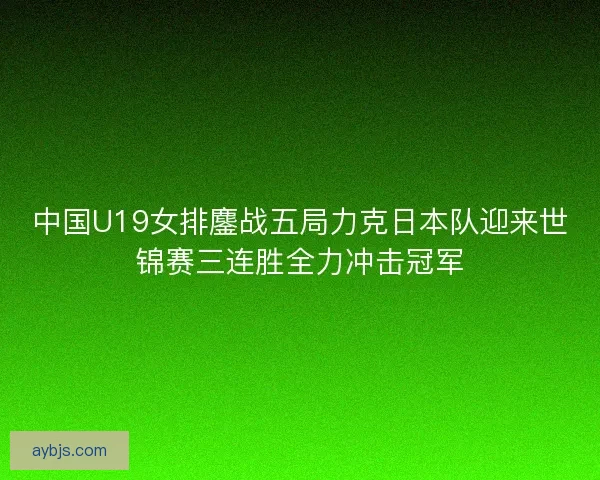 中国U19女排鏖战五局力克日本队迎来世锦赛三连胜全力冲击冠军