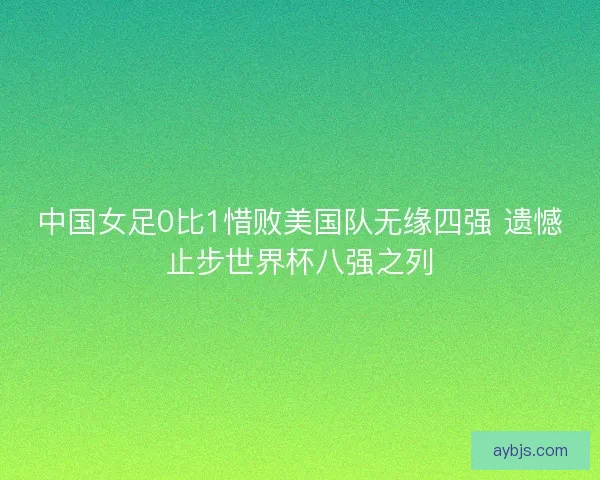 中国女足0比1惜败美国队无缘四强 遗憾止步世界杯八强之列