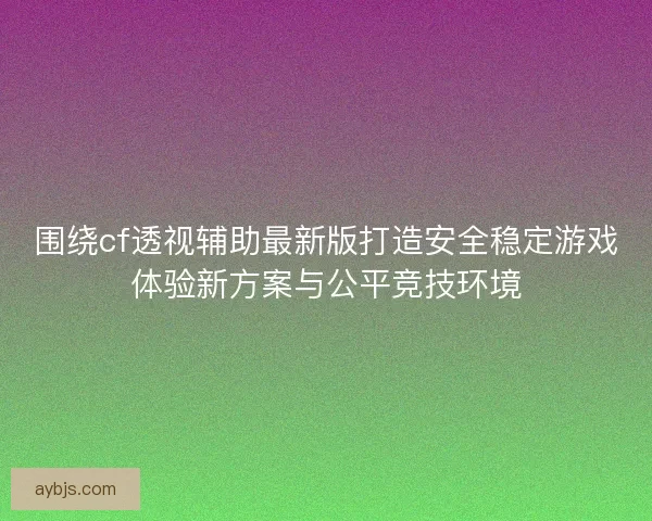 围绕cf透视辅助最新版打造安全稳定游戏体验新方案与公平竞技环境