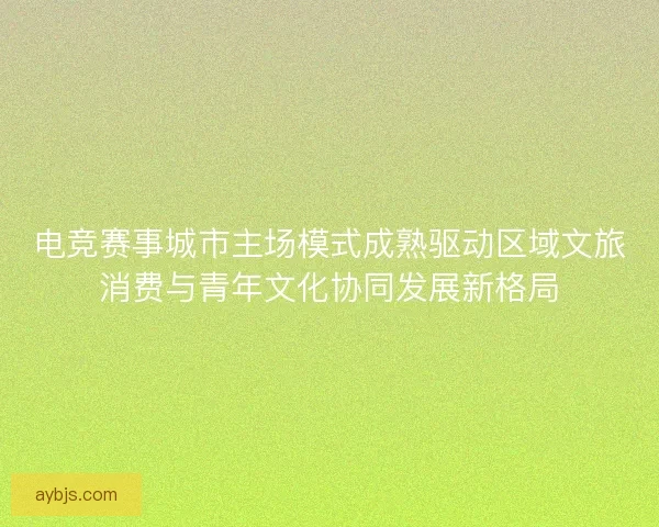 电竞赛事城市主场模式成熟驱动区域文旅消费与青年文化协同发展新格局