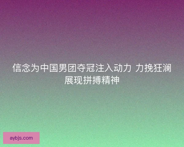 信念为中国男团夺冠注入动力 力挽狂澜展现拼搏精神